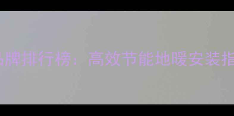 煤改电地暖推荐品牌排行榜高效节能地暖安装指南与选购全攻略