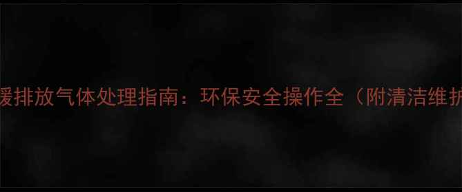 燃气地暖排放气体处理指南环保安全操作全附清洁维护技巧