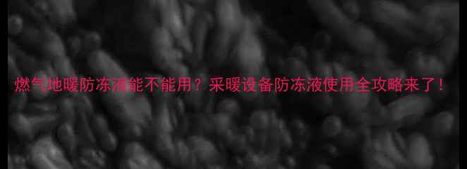 燃气地暖防冻液能不能用采暖设备防冻液使用全攻略来了