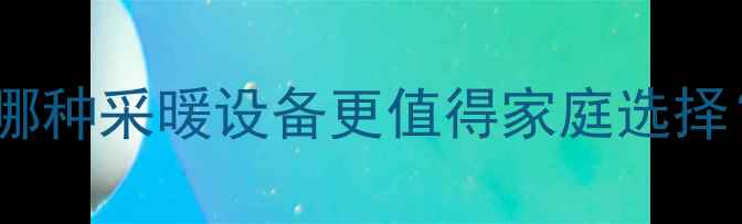 燃气壁挂炉VS暖气片哪种采暖设备更值得家庭选择采暖设备选购全攻略