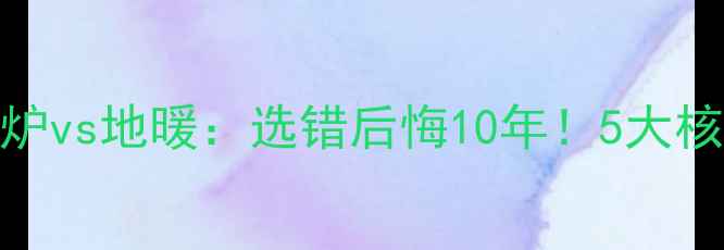 燃气壁挂炉vs地暖选错后悔10年5大核心差异全