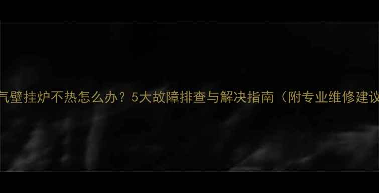 图片 燃气壁挂炉不热怎么办？5大故障排查与解决指南（附专业维修建议）