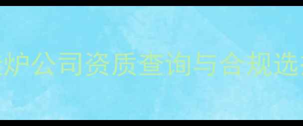 燃气壁挂炉公司资质查询与合规选择全指南