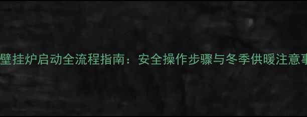 图片 燃气壁挂炉启动全流程指南：安全操作步骤与冬季供暖注意事项1