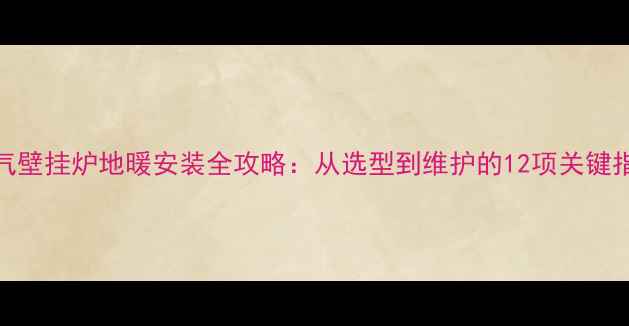 燃气壁挂炉地暖安装全攻略从选型到维护的12项关键指南