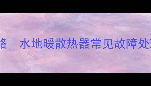 图片 燃气壁挂炉安装全攻略｜水地暖散热器常见故障处理+冬季供暖保命指南