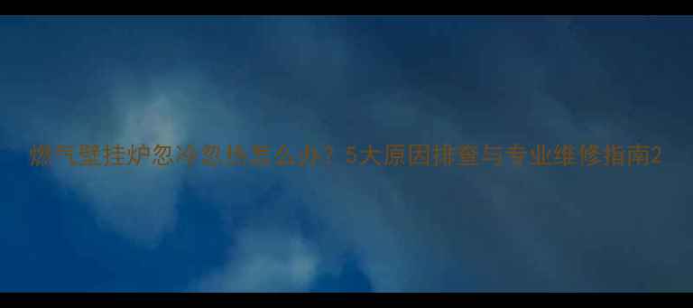 燃气壁挂炉忽冷忽热怎么办5大原因排查与专业维修指南