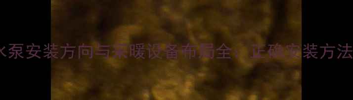 燃气壁挂炉水泵安装方向与采暖设备布局全正确安装方法及常见误区