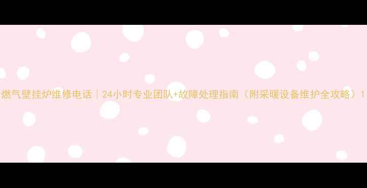 燃气壁挂炉维修电话24小时专业团队故障处理指南附采暖设备维护全攻略