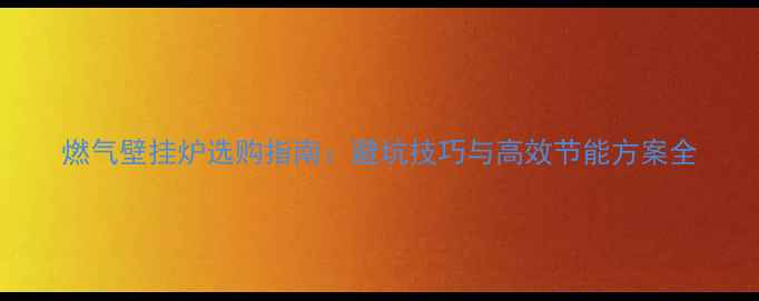 图片 燃气壁挂炉选购指南：避坑技巧与高效节能方案全