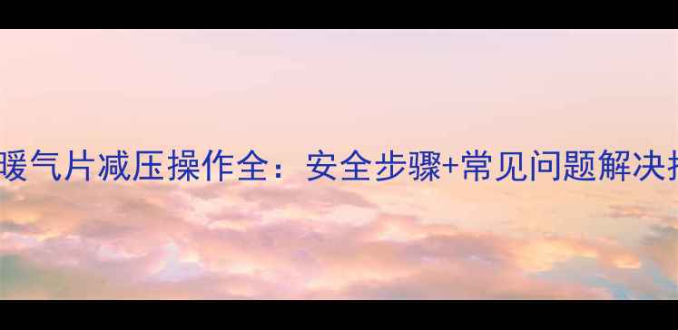 燃气暖气片减压操作全安全步骤常见问题解决指南