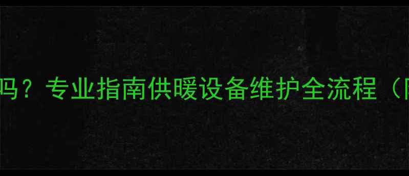 燃气暖气片每年必须检修吗专业指南供暖设备维护全流程附检修必要性操作步骤