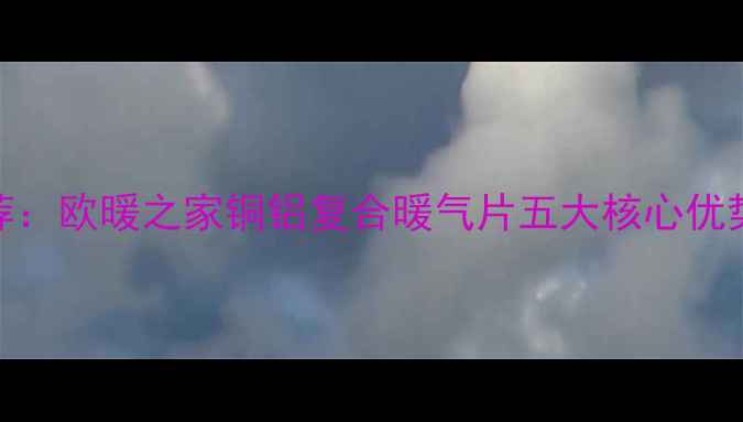 爆款采暖设备推荐欧暖之家铜铝复合暖气片五大核心优势附选购指南
