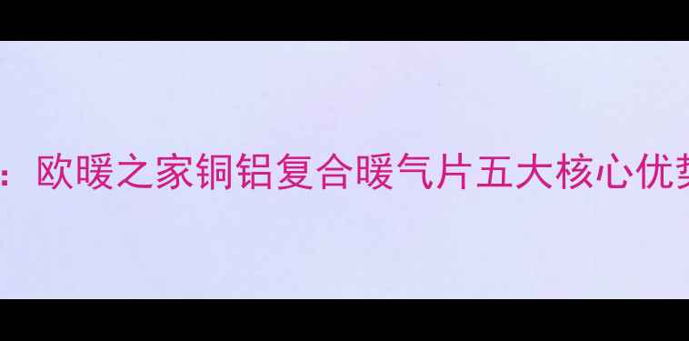 图片 爆款采暖设备推荐：欧暖之家铜铝复合暖气片五大核心优势（附选购指南）1