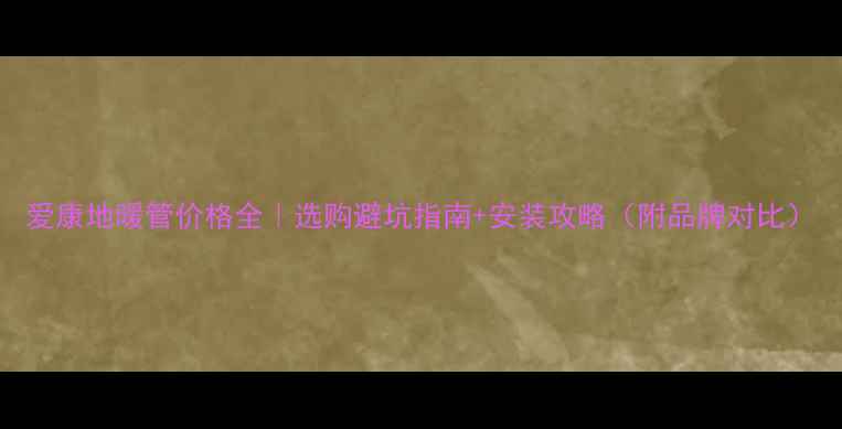 图片 爱康地暖管价格全｜选购避坑指南+安装攻略（附品牌对比）