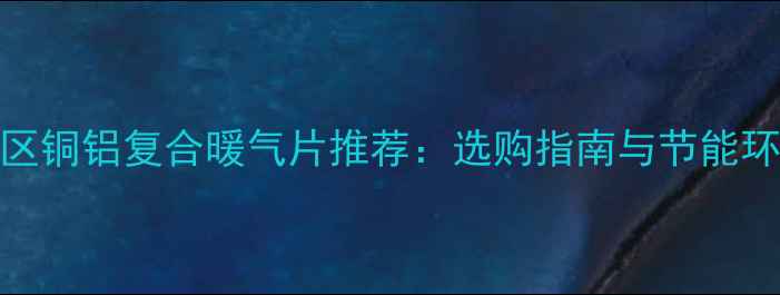 甘肃地区铜铝复合暖气片推荐选购指南与节能环保优势