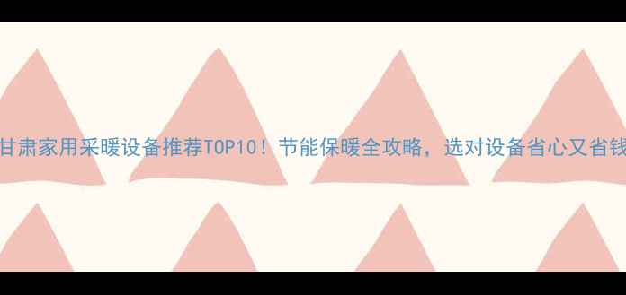 图片 甘肃家用采暖设备推荐TOP10！节能保暖全攻略，选对设备省心又省钱