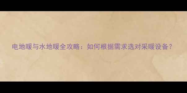 电地暖与水地暖全攻略如何根据需求选对采暖设备