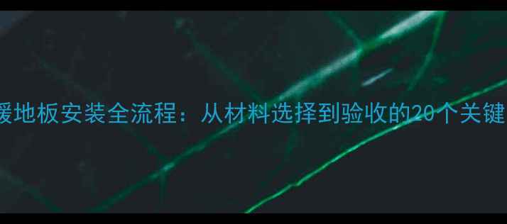 电地暖地板安装全流程从材料选择到验收的20个关键步骤