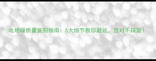 电地暖质量鉴别指南5大细节教你避坑选对不踩雷
