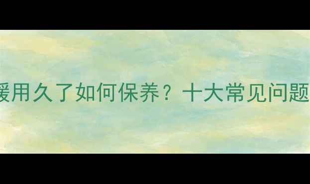 电暖器暖气片地暖用久了如何保养十大常见问题及科学解决方案