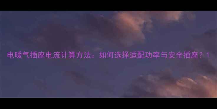 电暖气插座电流计算方法如何选择适配功率与安全插座
