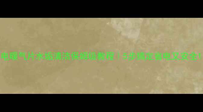 电暖气片水垢清洁保姆级教程5步搞定省电又安全