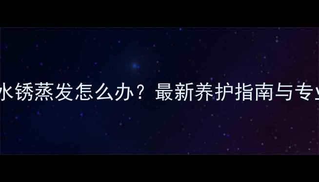 电热暖气片水锈蒸发怎么办最新养护指南与专业维修方案