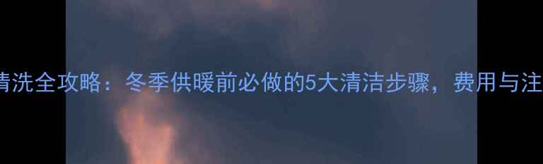 石家庄暖气清洗全攻略冬季供暖前必做的5大清洁步骤费用与注意事项全