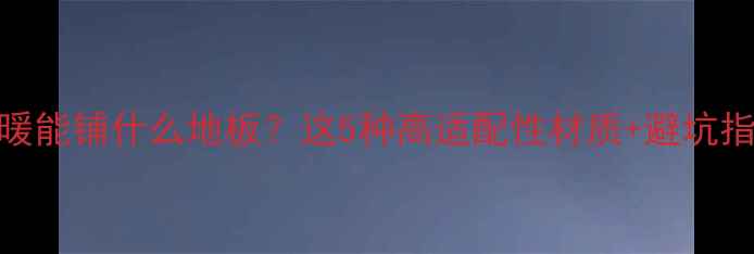 图片 碳晶地暖能铺什么地板？这5种高适配性材质+避坑指南全！