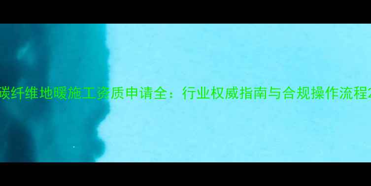 图片 碳纤维地暖施工资质申请全：行业权威指南与合规操作流程2