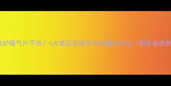 神州壁挂炉暖气片不热5大常见原因与专业解决方法附设备维护指南