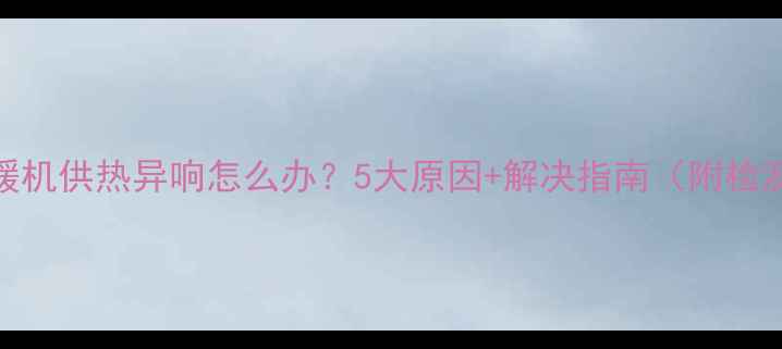 空调地暖机供热异响怎么办5大原因解决指南附检测方法