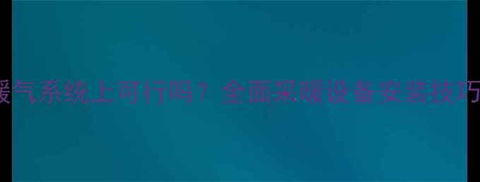 图片 空调安装在暖气系统上可行吗？全面采暖设备安装技巧与注意事项1