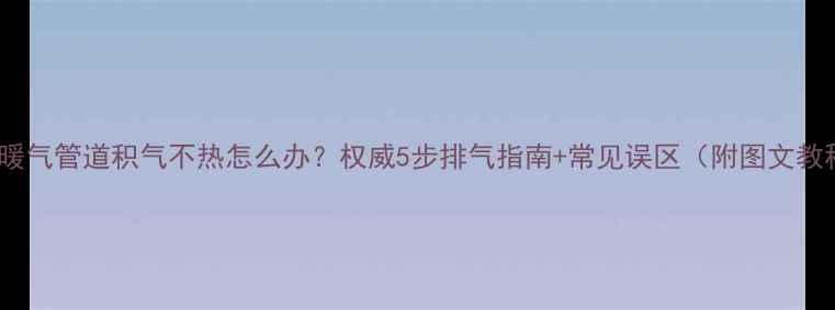 老式暖气管道积气不热怎么办权威5步排气指南常见误区附图文教程