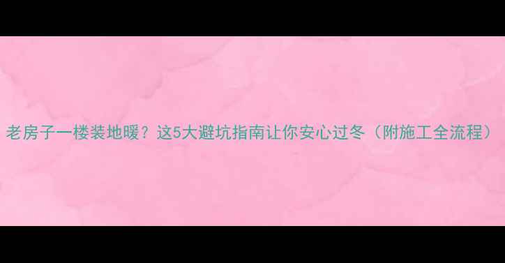 老房子一楼装地暖这5大避坑指南让你安心过冬附施工全流程