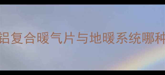 图片 老房子暖气片改造全攻略：铜铝复合暖气片与地暖系统哪种更节能？附采暖设备选购指南