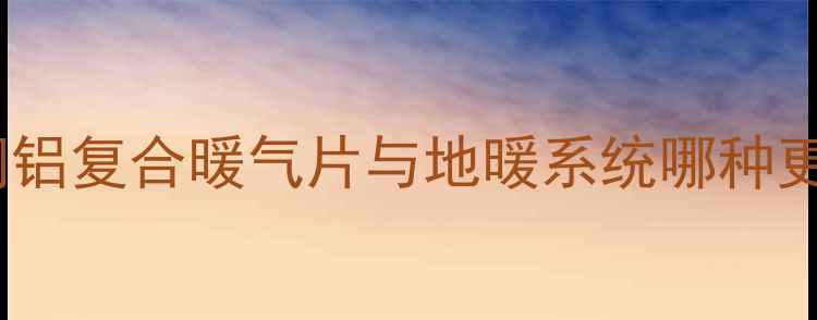 老房子暖气片改造全攻略铜铝复合暖气片与地暖系统哪种更节能附采暖设备选购指南
