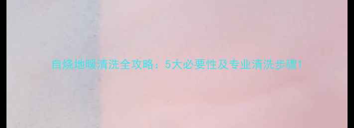 自烧地暖清洗全攻略5大必要性及专业清洗步骤