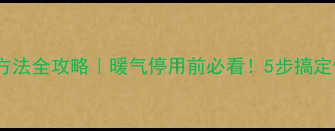自采暖暖气关闭方法全攻略暖气停用前必看5步搞定停暖保养技巧