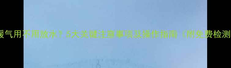 图片 自采暖暖气用不用放水？5大关键注意事项及操作指南（附免费检测福利）2