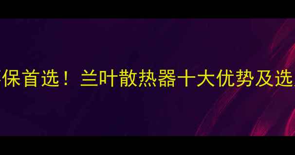 节能环保首选兰叶散热器十大优势及选购指南