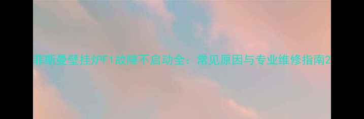 菲斯曼壁挂炉F1故障不启动全常见原因与专业维修指南
