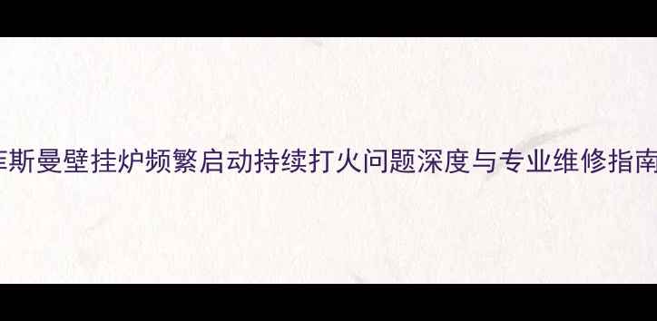 菲斯曼壁挂炉频繁启动持续打火问题深度与专业维修指南