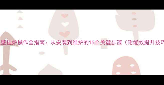 萨弘壁挂炉操作全指南从安装到维护的15个关键步骤附能效提升技巧