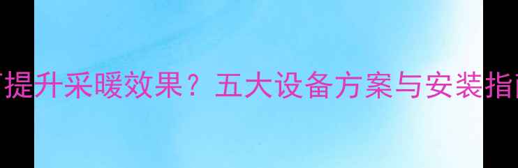 装修好的房子如何提升采暖效果五大设备方案与安装指南附选购攻略