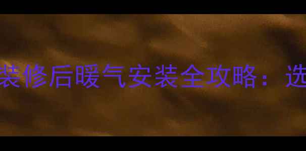 装修必看houses装修后暖气安装全攻略选型步骤避坑指南