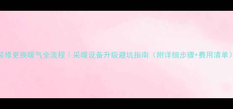 装修更换暖气全流程采暖设备升级避坑指南附详细步骤费用清单