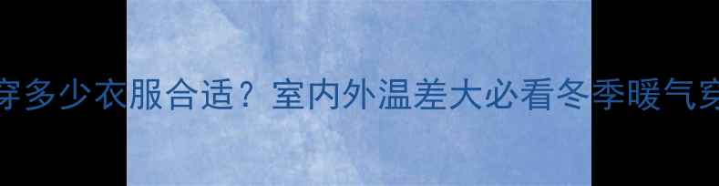 图片 西安暖气房穿多少衣服合适？室内外温差大必看冬季暖气穿搭指南❄️