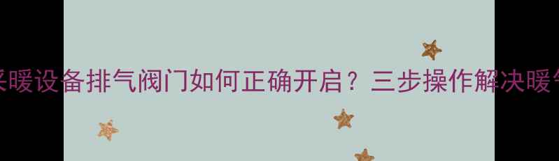 详细教程采暖设备排气阀门如何正确开启三步操作解决暖气不热问题